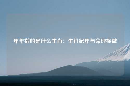 年年指的是什么生肖：生肖纪年与命理探微