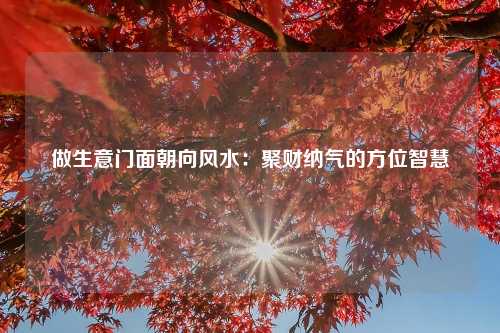 做生意门面朝向风水：聚财纳气的方位智慧